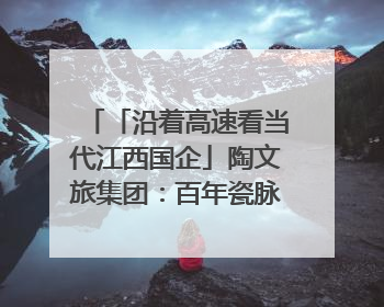 「沿着高速看当代江西国企」陶文旅集团：百年瓷脉焕新彩 文旅融合谱华章