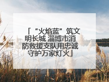 “火焰蓝”筑文明长城 淄博市消防救援支队用忠诚守护万家灯火