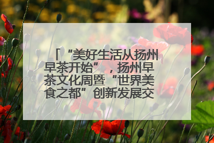 “美好生活从扬州早茶开始”，扬州早茶文化周暨“世界美食之都”创新发展交流活动启幕