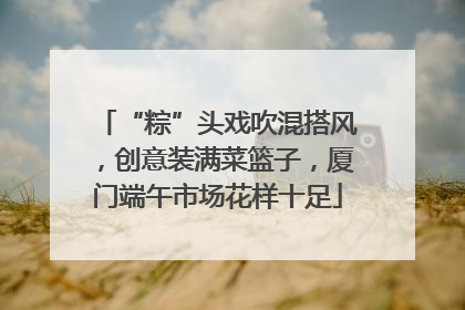 “粽”头戏吹混搭风，创意装满菜篮子，厦门端午市场花样十足