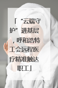 “云端守护”进基层，呼和浩特工会远程医疗精准触达职工