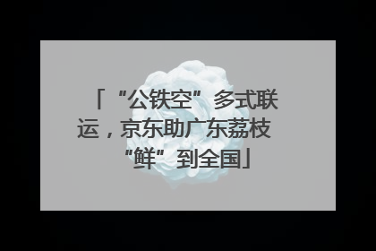 “公铁空”多式联运，京东助广东荔枝“鲜”到全国