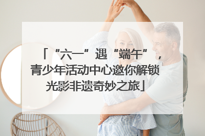 “六一”遇“端午”，青少年活动中心邀你解锁光影非遗奇妙之旅