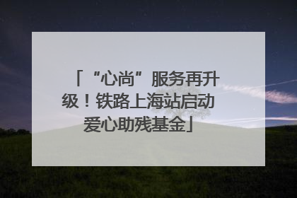 “心尚”服务再升级！铁路上海站启动爱心助残基金
