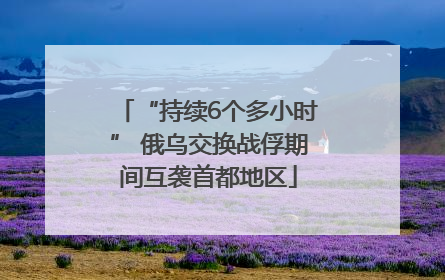 “持续6个多小时” 俄乌交换战俘期间互袭首都地区