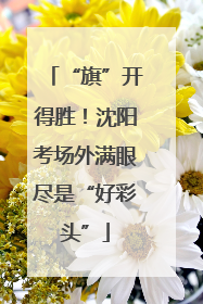 “旗”开得胜！沈阳考场外满眼尽是“好彩头”