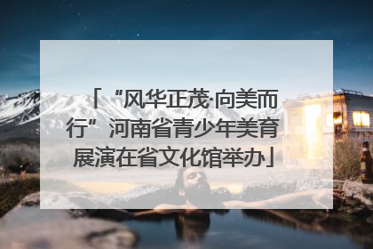 “风华正茂·向美而行”河南省青少年美育展演在省文化馆举办