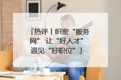 热评丨织密“服务网” 让“好人才”遇见“好职位”