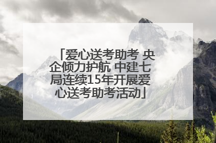 爱心送考助考 央企倾力护航 中建七局连续15年开展爱心送考助考活动