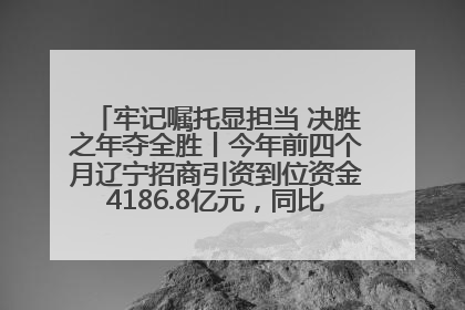 牢记嘱托显担当 决胜之年夺全胜丨今年前四个月辽宁招商引资到位资金4186.8亿元，同比增长17.4%