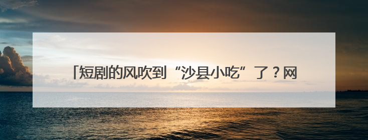 短剧的风吹到“沙县小吃”了？网友：空气中有拌面扁肉的味道……