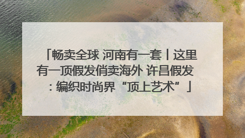 畅卖全球 河南有一套丨这里有一顶假发俏卖海外 许昌假发：编织时尚界“顶上艺术”