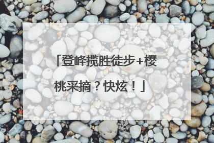 登峰揽胜徒步+樱桃采摘？快炫！