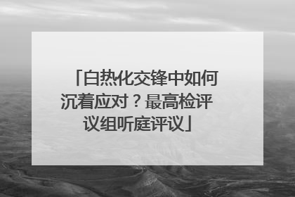 白热化交锋中如何沉着应对？最高检评议组听庭评议