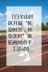 白羊山社区开展“拓染时光，丝享美好”水拓画丝巾手工活动