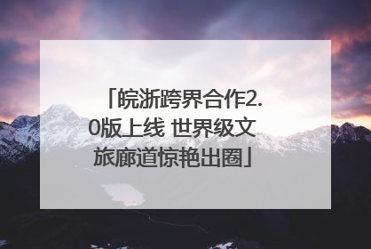 皖浙跨界合作2.0版上线 世界级文旅廊道惊艳出圈