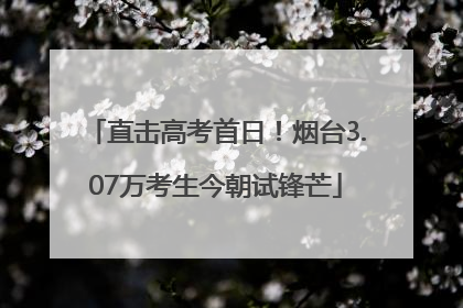 直击高考首日！烟台3.07万考生今朝试锋芒