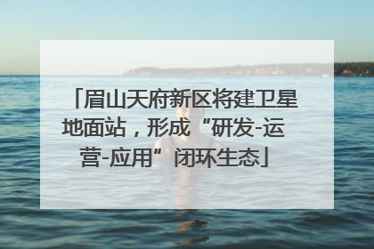 眉山天府新区将建卫星地面站，形成“研发-运营-应用”闭环生态