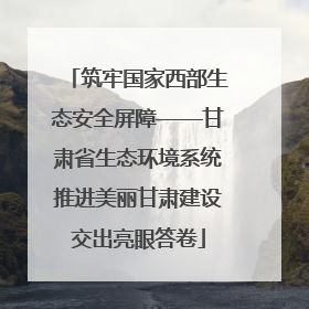 筑牢国家西部生态安全屏障——甘肃省生态环境系统推进美丽甘肃建设交出亮眼答卷