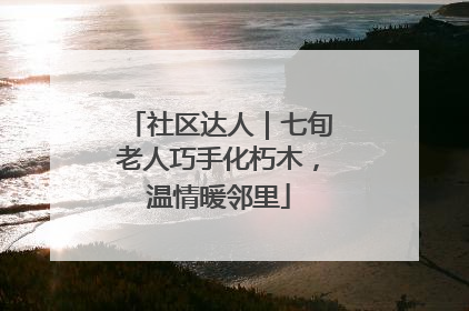 社区达人｜七旬老人巧手化朽木，温情暖邻里