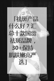 祛斑产品什么好？汇总十款国货祛斑品牌，30+保持肌肤嫩亮严选