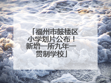 福州市鼓楼区小学划片公布！新增一所九年一贯制学校
