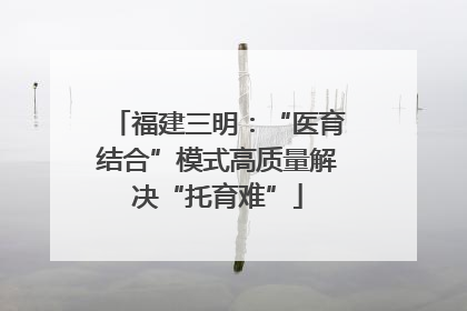 福建三明：“医育结合”模式高质量解决“托育难”
