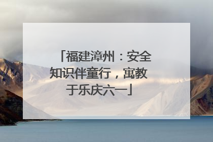 福建漳州：安全知识伴童行，寓教于乐庆六一