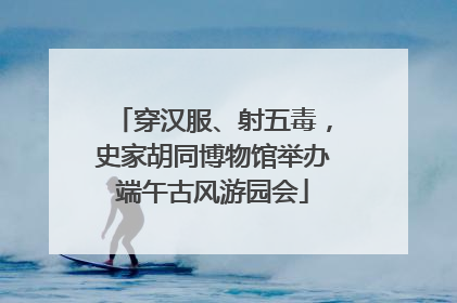 穿汉服、射五毒，史家胡同博物馆举办端午古风游园会