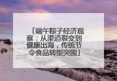 端午粽子经济观察：从渠道裂变到健康出海，传统节令食品转型突围