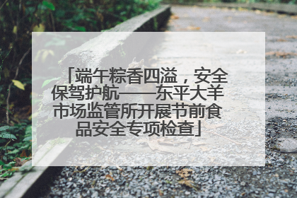 端午粽香四溢，安全保驾护航——东平大羊市场监管所开展节前食品安全专项检查