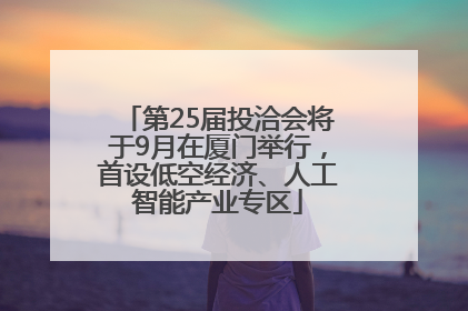 第25届投洽会将于9月在厦门举行，首设低空经济、人工智能产业专区