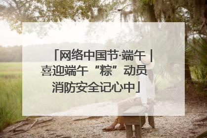 网络中国节·端午｜喜迎端午“粽”动员 消防安全记心中