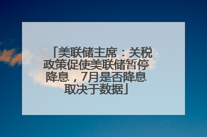 美联储主席：关税政策促使美联储暂停降息，7月是否降息取决于数据