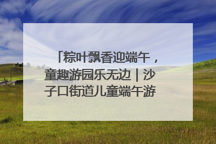 粽叶飘香迎端午，童趣游园乐无边｜沙子口街道儿童端午游园活动圆满落幕