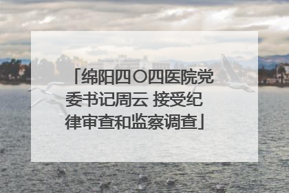 绵阳四〇四医院党委书记周云 接受纪律审查和监察调查
