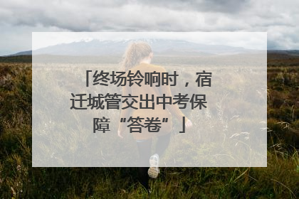 终场铃响时，宿迁城管交出中考保障“答卷”