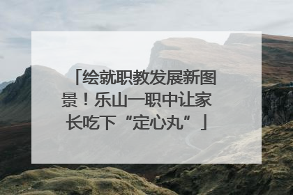 绘就职教发展新图景！乐山一职中让家长吃下“定心丸”