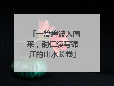 一篙碧波入画来，铜仁续写锦江的山水长卷