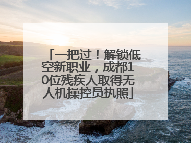 一把过！解锁低空新职业，成都10位残疾人取得无人机操控员执照