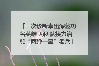 一次诊断牵出深藏功名英雄 两团队接力治愈“两弹一星”老兵