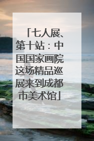 七人展、第十站：中国国家画院这场精品巡展来到成都市美术馆
