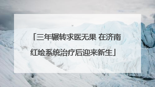 三年辗转求医无果 在济南红绘系统治疗后迎来新生