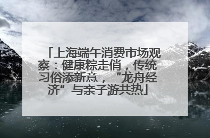 上海端午消费市场观察：健康粽走俏，传统习俗添新意，“龙舟经济”与亲子游共热