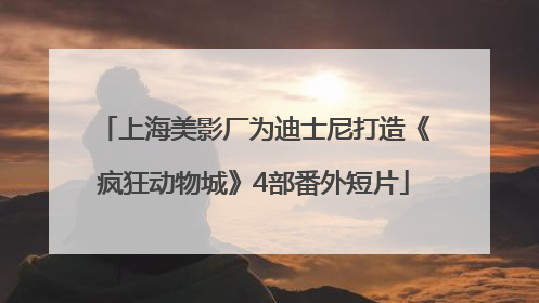 上海美影厂为迪士尼打造《疯狂动物城》4部番外短片