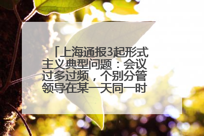 上海通报3起形式主义典型问题：会议过多过频，个别分管领导在某一天同一时段需参加3个会议