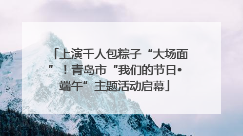 上演千人包粽子“大场面”！青岛市“我们的节日•端午”主题活动启幕