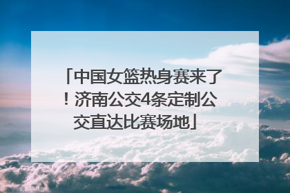 中国女篮热身赛来了！济南公交4条定制公交直达比赛场地