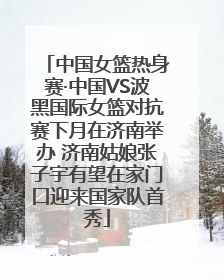 中国女篮热身赛·中国VS波黑国际女篮对抗赛下月在济南举办 济南姑娘张子宇有望在家门口迎来国家队首秀