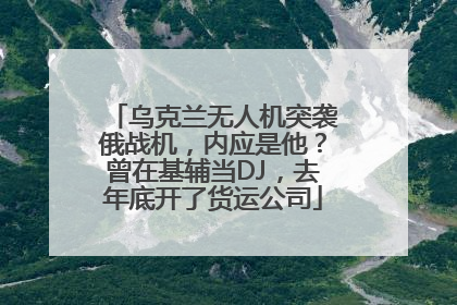 乌克兰无人机突袭俄战机，内应是他？曾在基辅当DJ，去年底开了货运公司